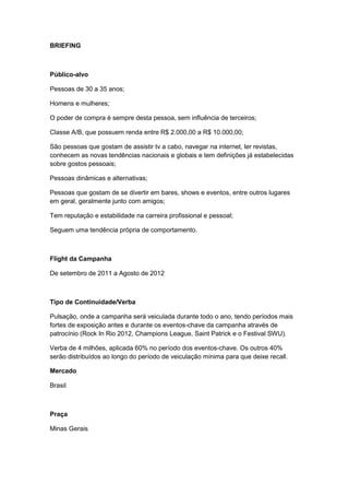BRIEFING



Público-alvo

Pessoas de 30 a 35 anos;

Homens e mulheres;

O poder de compra é sempre desta pessoa, sem influência de terceiros;

Classe A/B, que possuem renda entre R$ 2.000,00 a R$ 10.000,00;

São pessoas que gostam de assistir tv a cabo, navegar na internet, ler revistas,
conhecem as novas tendências nacionais e globais e tem definições já estabelecidas
sobre gostos pessoais;

Pessoas dinâmicas e alternativas;

Pessoas que gostam de se divertir em bares, shows e eventos, entre outros lugares
em geral, geralmente junto com amigos;

Tem reputação e estabilidade na carreira profissional e pessoal;

Seguem uma tendência própria de comportamento.



Flight da Campanha

De setembro de 2011 a Agosto de 2012



Tipo de Continuidade/Verba

Pulsação, onde a campanha será veiculada durante todo o ano, tendo períodos mais
fortes de exposição antes e durante os eventos-chave da campanha através de
patrocínio (Rock In Rio 2012, Champions League, Saint Patrick e o Festival SWU).

Verba de 4 milhões, aplicada 60% no período dos eventos-chave. Os outros 40%
serão distribuídos ao longo do período de veiculação mínima para que deixe recall.

Mercado

Brasil



Praça

Minas Gerais
 