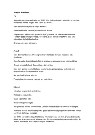 Seleção dos Meios

TV

Segundo pesquisas realizadas em 2010, 60% do investimento publicitário é utilizado
neste meio (Fonte: Projeto Inter Meios e Adnews).

Meio de comunicação que atinge a massa.

Maior cobertura e penetração nas classes ABCD.

Programação segmentada: por canal e programa de um determinado interesse.
Também pode ser segmentado por horário, o que é muito importante para uma
publicidade de bebida alcoólica.

Sinergia entre som e imagem.



Jornal

Meio de maior tradição. Possui grande credibilidade. Meio de massa de alta
circulação.

É um formador de opinião pelo fato de analisar os acontecimentos e comentá-los.

Grande circulação local. Seu público é bem crítico.

Meio com grande possibilidade de segmentação, porque possui cadernos com
assuntos específicos para cada target.

Mantém fidelidade de leitores.

Possui dinamismo por se tratar de um meio diário.



Internet

Interativo, segmentado e dinâmico.

Rapidez na veiculação.

Custo x Benefício alto.

Baixo custo por inserção.

Pesquisas de retorno convincentes. Controle imediato sobre o estímulo de compra.

Permite a criação de uma campanha global de comunicação por um valor mais baixo e
sem limite de tempo e espaço.

Em 2009, o investimento publicitário na internet cresceu em 25%. (Fonte: IAB Brasil).
A internet alcançou uma participação de 4,3%, representando um volume investido de
R$ 950 milhões de reais. (Fonte: Projeto InterMeios).
 