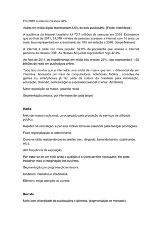 Em 2010 a internet cresceu 28%.

Ações em mídia digital representam 4,6% do bolo publicitário. (Fonte: InterMeios).

A audiência da Internet brasileira foi 73,7 milhões de pessoas em 2010. Estimamos
que ao final de 2011, 81,070 milhões de pessoas acessem a internet com 16 anos ou
mais. Isso representará um crescimento de 10% em relação a 2010. (Ibope/Nielsen)

A Internet é cada vez mais popular: 52,8% da população que acessa a internet
pertence às classes CDE. As classes AB juntas representam hoje 47,2%.

Ao final de 2011, os investimentos em mídia irão crescer 25%. Isso representará 1,55
bilhões de reais em publicidade online.

Tudo isso mostra que a Internet é uma mídia de massa que tem o diferencial de ser
interativa. Acessada por meio de computadores, notebooks, tablets , consoles de
games ou smartphones já faz parte da cultura do brasileiro para informação,
educação, diversão, comunicação e expressão pessoal. (Fonte: IAB Brasil)

Maior exposição da marca, gerando recall.

Segmentação precisa, por interesses de cada target.



Rádio

Meio de massa tradicional, caracterizado pela prestação de serviços de utilidade
pública.

Rapidez na veiculação, e por este motivo torna-se essencial para divulgar promoções.

Fator regionalização é determinante.

Ouve-se rádio realizando outras tarefas. (ex.: dirigindo, tomando banho, cozinhando,
etc.).

Alta frequência de exposição.

Por tratar-se de um meio onde a audição é o único sentido necessário, ele pode
trabalhar mais a imaginação dos ouvintes.

Segmentação por programação/emissora.

Dinâmico, interativo e imediatista.

Efêmero, exige atenção do ouvinte.



Revista

Meio com diversidade de publicações e gêneros. (segmentação de mercado).
 