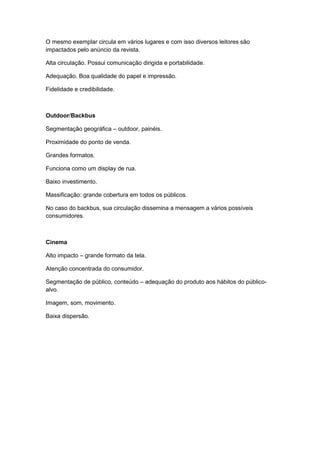 O mesmo exemplar circula em vários lugares e com isso diversos leitores são
impactados pelo anúncio da revista.

Alta circulação. Possui comunicação dirigida e portabilidade.

Adequação. Boa qualidade do papel e impressão.

Fidelidade e credibilidade.



Outdoor/Backbus

Segmentação geográfica – outdoor, painéis.

Proximidade do ponto de venda.

Grandes formatos.

Funciona como um display de rua.

Baixo investimento.

Massificação: grande cobertura em todos os públicos.

No caso do backbus, sua circulação dissemina a mensagem a vários possíveis
consumidores.



Cinema

Alto impacto – grande formato da tela.

Atenção concentrada do consumidor.

Segmentação de público, conteúdo – adequação do produto aos hábitos do público-
alvo.

Imagem, som, movimento.

Baixa dispersão.
 