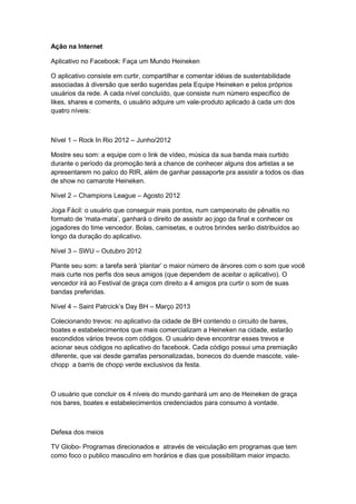 Ação na Internet

Aplicativo no Facebook: Faça um Mundo Heineken

O aplicativo consiste em curtir, compartilhar e comentar idéias de sustentabilidade
associadas à diversão que serão sugeridas pela Equipe Heineken e pelos próprios
usuários da rede. A cada nível concluído, que consiste num número específico de
likes, shares e coments, o usuário adquire um vale-produto aplicado à cada um dos
quatro níveis:



Nível 1 – Rock In Rio 2012 – Junho/2012

Mostre seu som: a equipe com o link de vídeo, música da sua banda mais curtido
durante o período da promoção terá a chance de conhecer alguns dos artistas a se
apresentarem no palco do RIR, além de ganhar passaporte pra assistir a todos os dias
de show no camarote Heineken.

Nível 2 – Champions League – Agosto 2012

Joga Fácil: o usuário que conseguir mais pontos, num campeonato de pênaltis no
formato de „mata-mata‟, ganhará o direito de assistir ao jogo da final e conhecer os
jogadores do time vencedor. Bolas, camisetas, e outros brindes serão distribuídos ao
longo da duração do aplicativo.

Nível 3 – SWU – Outubro 2012

Plante seu som: a tarefa será „plantar‟ o maior número de árvores com o som que você
mais curte nos perfis dos seus amigos (que dependem de aceitar o aplicativo). O
vencedor irá ao Festival de graça com direito a 4 amigos pra curtir o som de suas
bandas preferidas.

Nível 4 – Saint Patrcick‟s Day BH – Março 2013

Colecionando trevos: no aplicativo da cidade de BH contendo o circuito de bares,
boates e estabelecimentos que mais comercializam a Heineken na cidade, estarão
escondidos vários trevos com códigos. O usuário deve encontrar esses trevos e
acionar seus códigos no aplicativo do facebook. Cada código possui uma premiação
diferente, que vai desde garrafas personalizadas, bonecos do duende mascote, vale-
chopp a barris de chopp verde exclusivos da festa.



O usuário que concluir os 4 níveis do mundo ganhará um ano de Heineken de graça
nos bares, boates e estabelecimentos credenciados para consumo à vontade.



Defesa dos meios

TV Globo- Programas direcionados e através de veiculação em programas que tem
como foco o publico masculino em horários e dias que possibilitam maior impacto.
 