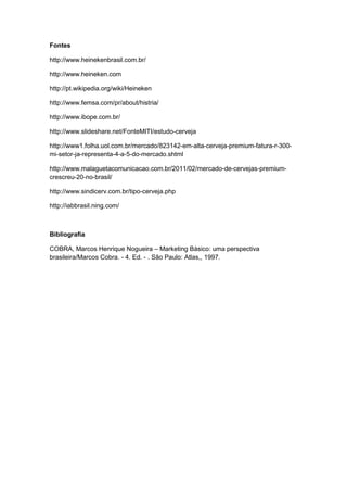 Fontes

http://www.heinekenbrasil.com.br/

http://www.heineken.com

http://pt.wikipedia.org/wiki/Heineken

http://www.femsa.com/pr/about/histria/

http://www.ibope.com.br/

http://www.slideshare.net/FonteMITI/estudo-cerveja

http://www1.folha.uol.com.br/mercado/823142-em-alta-cerveja-premium-fatura-r-300-
mi-setor-ja-representa-4-a-5-do-mercado.shtml

http://www.malaguetacomunicacao.com.br/2011/02/mercado-de-cervejas-premium-
crescreu-20-no-brasil/

http://www.sindicerv.com.br/tipo-cerveja.php

http://iabbrasil.ning.com/



Bibliografia

COBRA, Marcos Henrique Nogueira – Marketing Básico: uma perspectiva
brasileira/Marcos Cobra. - 4. Ed. - . São Paulo: Atlas,, 1997.
 