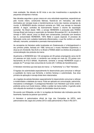 mais aceitação. Na década de 60 inicia a era dos investimentos e aquisições de
pequenas cervejarias e marcas.

Nas décadas seguintes o grupo cresce em uma velocidade espantosa, expandindo-se
pelo mundo inteiro, construindo fábricas, fixando-se em mercados, até então
dominados por cervejas locais e transformando-se numa das maiores cervejarias do
mundo. A HEINEKEN decidiu introduzir somente em 1992, sua cerveja no mercado
alemão. A seguir, contratos de licenciamento fizeram o volume de exportação
aumentar. No Brasil desde 1990, a cerveja HEINEKEN é produzida pela FEMSA
Cerveja Brasil sob licença e supervisão da Heineken Brouwerijen B.V. de Amsterdã. A
cerveja é 100% natural, única no Brasil sem conservantes, produzida com levedura
tipo A, exclusividade HEINEKEN, 100% Malte e Lúpulo especial. O processo de
fabricação conta com cuidados totalmente diferenciados, o que lhe confere um sabor
refinado, marcante, consistente e premiado internacionalmente.

As cervejarias da Heineken estão localizadas em Zoeterwoude e 's-Hertogenbosch e
seu primeiro prédio, fechado em 1988, tornou-se o museu Heineken Experience, e
situa-se em Amsterdã. Nos EUA e no Brasil a FEMSA detém os direitos de produção e
comercialização dos produtos da marca.

Atualmente a HEINEKEN tem 130 cervejarias em 65 países empregando cerca de 64
mil pessoas em todo mundo, e vendendo sua cerveja em mais de 170 países com
faturamento de €12.5 bilhões. Atualmente, somente a cerveja HEINEKEN ocupa a
posição de 7ª cerveja mais consumida do mundo (25.1 milhões de hectolitros/ano).

A Heineken reivindica que dois tipos de marca – o “Authenticity” e o “Star” Heineken.

O logotipo de autenticidade especialmente foi desenvolvido para comunicar e reforçar
a qualidade da marca que fermenta, e lembra herança e autenticidade. Sua área
primária de aplicação é cerveja direta itens relacionados.

Já o logotipo de estrela-Heineken especialmente foi desenvolvido comunicar e reforçar
a modernidade e vitalidade da marca. Pode ser aplicado em comunicação, patrocínios,
mercadoria e embalagem. O protagoniza-Heineken num Heineken que fundo verde é
preferido acima num fundo branco, reflete o caráter da marca melhor. A garrafa verde
com etiqueta de racetrack é a origem da identidade visual da marca.

De acordo com Wikipedia, os três „e‟ no logotipo de Heineken são inclinados para trás
levemente, fazendo-os parecer que sorriem.

A Heineken é patrocinadora oficial da Liga dos Campeões da UEFA, será
patrocinadora dos Jogos de Londres 2012 e está patrocinando o Rock in Rio 2011.
 