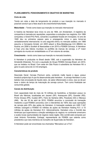 PLANEJAMENTO, POSICIONAMENTO E OBJETIVO DE MARKETING

Ciclo de vida

Tendo em vista a data de lançamento do produto e sua inserção no mercado é
possível concluir que a fase atual é de crescimento/maturidade.

Maturidade – Tendo como base sua inserção no mercado internacional

A história da Heineken teve início no ano de 1864, em Amsterdam. A trajetória da
companhia é marcada por aquisições, expansões e evoluções nos negócios. Em 1889
conquistou o Grand Prix Paris, coroando a qualidade focada em inovações; no ano de
1928 deu os primeiros passos para a propaganda única e para tornar-se
verdadeiramente internacional; no ano seguinte entrou no mercado asiático; em 1968
assumiu a Cervejaria Amstel; em 2003 adquiri a Brau-Beteiligungs A.G (BBAG) na
Áustria; em 2008 a Scottish & Newcastlee e em 2010 a FEMSA Cerveza. A Heineken
é hoje uma das líderes mundiais no portfólio de marcas de cerveja, a 2ª maior
cervejaria do mundo em rentabilidade e a 3ª em volume de vendas.

Crescimento – tendo como base sua inserção no mercado brasileiro.

A Heineken é produzida no Brasil desde 1990, sob a supervisão da Heineken de
Amsterdã (Holanda). Foi com a aquisição do Grupo FEMSA Cerveja Brasil, em 2010,
que se instalou no Brasil. Com sede em São Paulo é subsidiária da Heineken NV e
gera no país cerca de 2,3 mil empregos.

Características do produto

Descrição Geral: Cerveja Premium extra, contendo malte lúpulo e água, possui
levedura própria tipo A que foi desenvolvida pela heineken . A cerveja Heineken é uma
bebida mais encorpada de líquido claro, de sabor diferenciado e único, isso se dá por
levar o dobro de tempo de maturação de cerveja comum. Tem como finalidade ser
consumida gelada.

Canais de distribuição

Com capacidade total de mais de 19 milhões de hectolitros, a Heineken possui no
Brasil oito fábricas, localizadas em Jacareí (SP), Araraquara (SP), Gravataí (RS),
Ponta Grossa (PR), Cuiabá (MT), Feira de Santana (BA), Pacatuba (CE) e Manaus
(AM). No dia 30 de abril de 2010, FEMSA anunciou a conclusão da transação
mediante a qual FEMSA concordou com o intercâmbio de 100% das suas operações
de cerveja pelo 20% das ações da Heineken. A transação avaliada em USD 7,347
milhões outorgará a FEMSA 43 milhões de ações da Heineken Holding N.V. e 72
milhões de ações da Heineken N.V. Adicionalmente, Heineken criou o Comitê das
Américas que supervisiona a direção estratégica do negócio no continente americano
e avalia novas oportunidades de negócio nesta região. Dito comitê está composto por
José Antonio Fernández Carbajal, representante da FEMSA que ostenta como
presidente e por dois membros do Conselho de Supervisão da Heineken.

A Heineken pode ser encontrada nos chamados “Mercados Lar e Frio”.
 