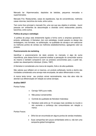 Mercado lar: Hipermercados, depósitos de bebidas, pequenos mercados e
supermercados.

Mercado Frio: Restaurantes, casas de espetáculos, loja de conveniências, melhores
casas noturnas, barzinhos da moda, entre outros.

Tem como foco principal o mercado frio, uma vez que seu objetivo é entreter, reunir
pessoas em ambientes de descontração e diversão como restaurantes pizzaria,
barzinhos, entre outros.

Política de preço e estratégia

A política de preço esta diretamente ligada a forma como a empresa apresenta o
produto, sofisticado. A Heineken, tem com estratégia, investir pesado no design das
embalagens, nos formatos, na sofisticação, na qualidade da cerveja e em selecionar
os melhores pontos de vendas (os melhores estabelecimentos), agregando valor ao
produto.

Posicionamento de marketing

Identificar o posicionamento de dado produto no mercado, é algo de suma
importância, pois dessa forma é possível analisar a percepção do consumidor acerca
do mesmo e também compará-lo com os produtos concorrentes para, a partir daí,
avaliar seu desempenho individual. (Cobra, 1997)

A Heineken é considerada uma marca de respeito, forte e de alta qualidade.

São valores que refletem em si mesmos, um produto sofisticado, bonito e dentro das
novidades considerado uma cerveja mais encorpada, de sabor diferenciado e único.

A marca tenta tornar seu produto visível nacionalmente, mas não abre mão de
abordar sua diferenciação em relação as outras cervejas.

Análise SWOT

Pontos Fortes:

                     Cerveja 100% puro malte.

                     Não possui conservantes

                     Controle de qualidade da Heineken holandesa

                     Heineken está entre as 10 cervejas mais vendidas no mundo e
                      isto aumenta a confiança dos consumidores em relação a
                      marca.

Pontos Fracos:

                     Difícil de ser encontrada em alguns pontos de vendas imediatos.

                     Suas campanhas tem pouco similaridade entre si, não tem uma
                      campanha global homogênea.
 