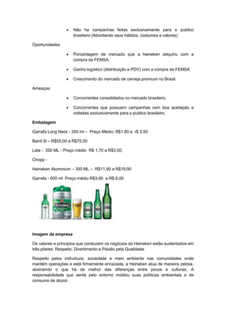    Não ha campanhas feitas exclusivamente para o publico
                      brasileiro (Abordando seus hábitos, costumes e valores)

Oportunidades:

                     Porcentagem de mercado que a heineken adquiriu com a
                      compra da FEMSA.

                     Ganho logístico (distribuição e PDV) com a compra da FEMSA.

                     Crescimento do mercado de cerveja premium no Brasil.

Ameaças:

                     Concorrentes consolidados no mercado brasileiro.

                     Concorrentes que possuem campanhas com boa aceitação e
                      voltadas exclusivamente para o publico brasileiro.

Embalagem

Garrafa Long Neck - 355 ml – Preço Médio: R$1,80 a r$ 3,50

Barril 5l – R$55,00 a R$75,00

Lata - 350 ML - Preço médio R$ 1,70 a R$3,50,

Chopp -

Heineken Aluminium – 300 ML – R$11,90 a R$19,90

Garrafa - 600 ml Preço médio R$3,90 a R$ 6,00




Imagem da empresa

Os valores e princípios que conduzem os negócios da Heineken estão sustentados em
três pilares: Respeito, Divertimento e Paixão pela Qualidade.

Respeito pelos indivíduos, sociedade e meio ambiente nas comunidades onde
mantém operações e está firmemente enraizada, a Heineken atua de maneira zelosa,
abstraindo o que há de melhor das diferenças entre povos e culturas. A
responsabilidade que sente pelo entorno moldou suas políticas ambientais e de
consumo de álcool.
 