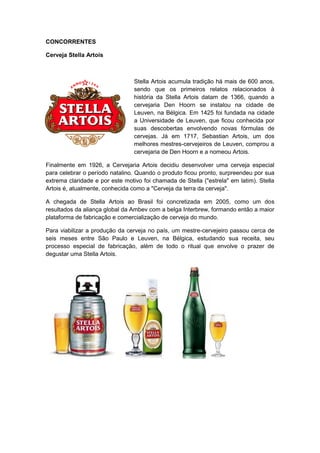 CONCORRENTES

Cerveja Stella Artois



                                 Stella Artois acumula tradição há mais de 600 anos,
                                 sendo que os primeiros relatos relacionados à
                                 história da Stella Artois datam de 1366, quando a
                                 cervejaria Den Hoorn se instalou na cidade de
                                 Leuven, na Bélgica. Em 1425 foi fundada na cidade
                                 a Universidade de Leuven, que ficou conhecida por
                                 suas descobertas envolvendo novas fórmulas de
                                 cervejas. Já em 1717, Sebastian Artois, um dos
                                 melhores mestres-cervejeiros de Leuven, comprou a
                                 cervejaria de Den Hoorn e a nomeou Artois.

Finalmente em 1926, a Cervejaria Artois decidiu desenvolver uma cerveja especial
para celebrar o período natalino. Quando o produto ficou pronto, surpreendeu por sua
extrema claridade e por este motivo foi chamada de Stella ("estrela" em latim). Stella
Artois é, atualmente, conhecida como a "Cerveja da terra da cerveja".

A chegada de Stella Artois ao Brasil foi concretizada em 2005, como um dos
resultados da aliança global da Ambev com a belga Interbrew, formando então a maior
plataforma de fabricação e comercialização de cerveja do mundo.

Para viabilizar a produção da cerveja no país, um mestre-cervejeiro passou cerca de
seis meses entre São Paulo e Leuven, na Bélgica, estudando sua receita, seu
processo especial de fabricação, além de todo o ritual que envolve o prazer de
degustar uma Stella Artois.
 