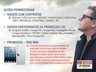 AÇÕES PROMOCIONAIS 
RÁDIOS COM CONTRATOS 
MINAS / SÃO PAULO / RECIFE / FORTALEZA / GOIANIA / RIO / BRASÍLIA / CURITIBA / BAHIA / ES 
RÁDIOS PARTICIPANTES DA PROMOÇÃO (10) 
Gospel Curitiba / Gospel SP / Gospel Rio / Evangélica Recife / Logos Fortaleza / 107 BH / Vinha Goiânia / Sara Brasília / Melodia Rio / Novo Tempo ES 
PROMOÇÃO – iPAD MINI 
A Central Gospel Music e [o patrocinador da promoção] vão dar para você um iPadMini novinho com toda a discografia do Nani Baixada no iTunes. Anote o dia e horário que você ouviu a música A Última Palavra, ligue para a rádio e participe desta superpromoção que a Central Gospel Music preparou para você!  