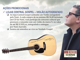 AÇÕES PROMOCIONAIS 
LOJAS CENTRAL GOSPEL – VIOLÃO AUTOGRAFADO 
As lojas Central Gospel sortearão um Violão autografado pelo Nani. A cada compra de no mínimo R$ 30,00 incluindo um CD do Nani, você participa do concurso cultural que premiará o vencedor com um violão da marca X, no valor de até R$ X.XXX,xx, autografado e entregue por Nani Azevedo. 
Sorteio em setembro ao vivo no Verdade Gospel  