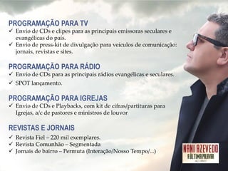 PROGRAMAÇÃO PARA TV 
Envio de CDs e clipes para as principais emissoras seculares e evangélicas do país. 
Envio de press-kit de divulgação para veículos de comunicação: jornais, revistas e sites. PROGRAMAÇÃO PARA RÁDIO 
Envio de CDs para as principais rádios evangélicas e seculares. 
SPOT lançamento. PROGRAMAÇÃO PARA IGREJAS 
Envio de CDs e Playbacks, com kit de cifras/partituras para Igrejas, a/c de pastores e ministros de louvor REVISTAS E JORNAIS 
Revista Fiel – 220 mil exemplares. 
Revista Comunhão – Segmentada 
Jornais de bairro – Permuta (Interação/Nosso Tempo/...)  