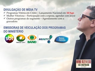 DIVULGAÇÃO DE MÍDIA TV 
Programas Vitória em Cristo – Lançamento Nacional em 10/Ago 
Mulher Vitoriosa – Participação com a esposa, agendar com Joyce 
Outros programas do segmento – Agendamento com a gravadora EMISSORAS DE VEICULAÇÃO DOS PROGRAMAS DO MINISTÉRIO  