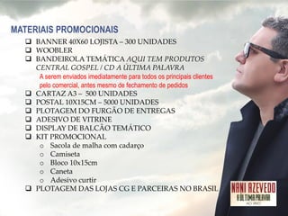 MATERIAIS PROMOCIONAIS 
BANNER 40X60 LOJISTA – 300 UNIDADES 
WOOBLER 
BANDEIROLA TEMÁTICA AQUI TEM PRODUTOS CENTRAL GOSPEL / CD A ÚLTIMA PALAVRA A serem enviados imediatamente para todos os principais clientes pelo comercial, antes mesmo de fechamento de pedidos 
CARTAZ A3 – 500 UNIDADES 
POSTAL 10X15CM – 5000 UNIDADES 
PLOTAGEM DO FURGÃO DE ENTREGAS 
ADESIVO DE VITRINE 
DISPLAY DE BALCÃO TEMÁTICO 
KIT PROMOCIONAL 
oSacola de malha com cadarço 
oCamiseta 
oBloco 10x15cm 
oCaneta 
oAdesivo curtir 
PLOTAGEM DAS LOJAS CG E PARCEIRAS NO BRASIL  