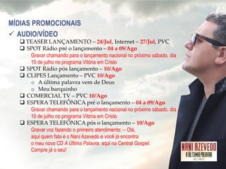 MÍDIAS PROMOCIONAIS 
AUDIO/VÍDEO 
TEASER LANÇAMENTO – 24/Jul, Internet – 27/Jul, PVC 
SPOT Rádio pré o lançamento – 04 a 09/Ago Gravar chamando para o lançamento nacional no próximo sábado, dia 10 de julho no programa Vitória em Cristo 
SPOT Rádio pós lançamento – 10/Ago 
CLIPES Lançamento – PVC 10/Ago 
oA última palavra vem de Deus 
oMeu barquinho 
COMERCIAL TV – PVC 10/Ago 
ESPERA TELEFÔNICA pré o lançamento – 04 a 09/Ago Gravar chamando para o lançamento nacional no próximo sábado, dia 10 de julho no programa Vitória em Cristo 
ESPERA TELEFÔNICA pós o lançamento – 10/Ago Gravar voz fazendo o primeiro atendimento: – Olá, aqui quem fala é o Nani Azevedo e você já encontra o meu novo CD A Última Palavra, aqui na Central Gospel. Compre já o seu!  