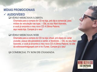 MÍDIAS PROMOCIONAIS 
AUDIO/VÍDEO 
VÍDEO MERCHAN LOJISTA Chamada para a compra do CD na loja, pré clip e comercial, para mídias de veiculação nas lojas. – Olá, eu sou Nani Azevedo, e você já encontra o meu novo CD A Última Palavra, aqui nesta loja. Compre já o seu! 
VÍDEO MERCHAN WEB Chamada para a compra do CD na loja virtual, pré clipes do canal youtube, popup site gravadora e cantor, e facebook. – Olá, eu sou Nani Azevedo, e você já encontra o meu novo CD A Última Palavra, no site da editoracentralgospel.com e no iTunes. Compre já o seu! 
COMERCIAL TV SOM DE CHAMADA  