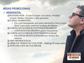 MÍDIAS PROMOCIONAIS 
WEB/DIGITAL 
BANNER WEB – Central Gospel, Gravadora, Verdade Gospel, Mulher Vitoriosa e sites parceiros 
E-MAIL MARKETING 
oPré e pós lançamento, pra mala informativa News Gospel Music e pra mala comercial mailing da Editora 
CARTELAS FACEBOOK/TWITTER/INSTAGRAM 
oCONTAGEM REGRESSIVA para o lançamento 
CARTELAS FACEBOOK/TWITTER/INSTAGRAM 
oPALAVRAS MOTIVACIONAIS com trechos das músicas 
SMS PROMOCIONAL 
SÉRIE DE VÍDEOS NO YOUTUBE – Making Of entre outros 
FOTO DE CAPA DO FACEBOOK  