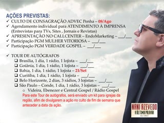 AÇÕES PREVISTAS: 
CULTO DE CONSAGRAÇÃO ADVEC Penha – 08/Ago 
Agendamento individual para ATENDIMENTO À IMPRENSA (Entrevistas para TVs, Sites , Jornais e Revistas) 
APRESENTAÇÃO NO CALLCENTER – EndoMarketing – ___/___ 
Participação PGM MULHER VITORIOSA – ___/___ 
Participação PGM VERDADE GOSPEL – ___/___ 
TOUR DE AUTÓGRAFOS 
Brasília, 1 dia, 1 rádio, 1 lojista – ___/___ 
Goiânia, 1 dia, 1 rádio, 1 lojista – ___/___ 
Bahia, 1 dia, 1 rádio, 1 lojista – 21/Set 
Curitiba, 1 dia, 1 rádio, 1 lojista – ___/___ 
Belo Horizonte, 2 dias, 3 rádios, 3 lojistas – ___/___ 
São Paulo – Conde, 1 dia, 1 rádio, 3 lojistas – ___/___ 
oVideira, Ebenezer e Central Gospel / Rádio Gospel Para este Tour de autógrafos, será enviado um kit para igrejas da região, afim de divulgarem a ação no culto de fim de semana que anteceder a data da ação.  