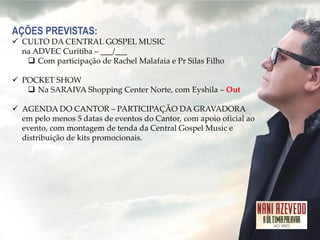 AÇÕES PREVISTAS: 
CULTO DA CENTRAL GOSPEL MUSIC na ADVEC Curitiba – ___/___ 
Com participação de Rachel Malafaia e Pr Silas Filho 
POCKET SHOW 
Na SARAIVA Shopping Center Norte, com Eyshila – Out 
AGENDA DO CANTOR – PARTICIPAÇÃO DA GRAVADORA em pelo menos 5 datas de eventos do Cantor, com apoio oficial ao evento, com montagem de tenda da Central Gospel Music e distribuição de kits promocionais.  