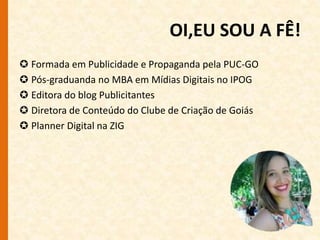 OI,EU SOU A FÊ! 
 Formada em Publicidade e Propaganda pela PUC-GO 
 Pós-graduanda no MBA em Mídias Digitais no IPOG 
 Editora do blog Publicitantes 
 Diretora de Conteúdo do Clube de Criação de Goiás 
 Planner Digital na ZIG 
 