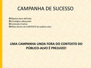 CAMPANHA DE SUCESSO 
Objetivo bem definido 
Estratégias adequadas 
Conteúdo Criativo 
Mídia dentro do CONTEXTO do público-alvo. 
UMA CAMPANHA LINDA FORA DO CONTEXTO DO 
PÚBLICO-ALVO É PREJUIZO! 
 