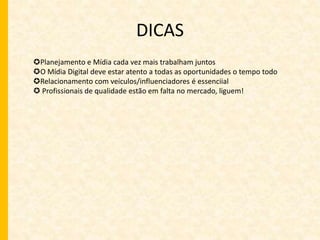 DICAS 
Planejamento e Mídia cada vez mais trabalham juntos 
O Mídia Digital deve estar atento a todas as oportunidades o tempo todo 
Relacionamento com veículos/influenciadores é essenciial 
 Profissionais de qualidade estão em falta no mercado, liguem! 
 