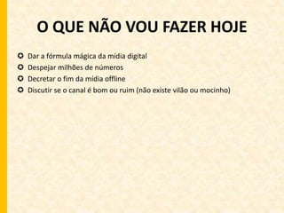 O QUE NÃO VOU FAZER HOJE 
 Dar a fórmula mágica da mídia digital 
 Despejar milhões de números 
 Decretar o fim da mídia offline 
 Discutir se o canal é bom ou ruim (não existe vilão ou mocinho) 
 