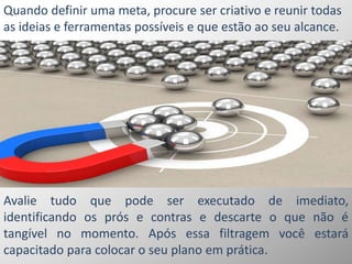 Quando definir uma meta, procure ser criativo e reunir todas
as ideias e ferramentas possíveis e que estão ao seu alcance.
Avalie tudo que pode ser executado de imediato,
identificando os prós e contras e descarte o que não é
tangível no momento. Após essa filtragem você estará
capacitado para colocar o seu plano em prática.
 