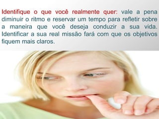 Identifique o que você realmente quer: vale a pena
diminuir o ritmo e reservar um tempo para refletir sobre
a maneira que você deseja conduzir a sua vida.
Identificar a sua real missão fará com que os objetivos
fiquem mais claros.
 