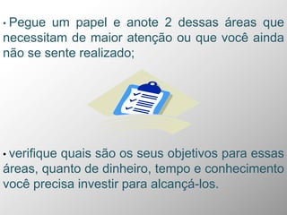 • Pegue um papel e anote 2 dessas áreas que
necessitam de maior atenção ou que você ainda
não se sente realizado;
• verifique quais são os seus objetivos para essas
áreas, quanto de dinheiro, tempo e conhecimento
você precisa investir para alcançá-los.
 