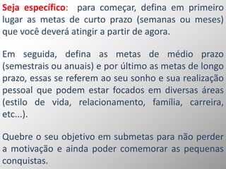 Seja específico: para começar, defina em primeiro
lugar as metas de curto prazo (semanas ou meses)
que você deverá atingir a partir de agora.
Em seguida, defina as metas de médio prazo
(semestrais ou anuais) e por último as metas de longo
prazo, essas se referem ao seu sonho e sua realização
pessoal que podem estar focados em diversas áreas
(estilo de vida, relacionamento, família, carreira,
etc...).
Quebre o seu objetivo em submetas para não perder
a motivação e ainda poder comemorar as pequenas
conquistas.
 