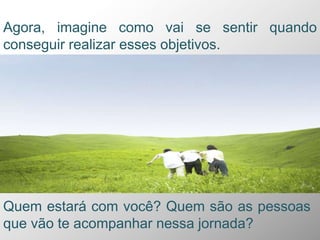 Agora, imagine como vai se sentir quando
conseguir realizar esses objetivos.
Quem estará com você? Quem são as pessoas
que vão te acompanhar nessa jornada?
 
