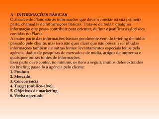 A - INFORMAÇÕES BÁSICAS O alicerce do Plano são as informações que devem constar na sua primeira parte, chamadas de Informações Básicas. Trata-se de toda e qualquer informação que possa contribuir para orientar, definir e justificar as decisões contidas no Plano. A maior parte das informações básicas geralmente vem do briefing de mídia passado pelo cliente, mas isso não quer dizer que não possam ser obtidas informações também de outras fontes: levantamentos especiais feitos pela agência, dados de pesquisas de mercado e de mídia, artigos de imprensa e quaisquer outras fontes de informações. Essa parte deve conter, no mínimo, os itens a seguir, muitos deles extraídos do briefing passado à agência pelo cliente: 1. Produto 2. Mercado 3. Concorrência 4. Target (público-alvo) 5. Objetivos de marketing 6. Verba e período 