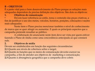 B – OBJETIVOS É a parte vital para o bom desenvolvimento do Plano porque as soluções mais adequadas dependem da precisa definição dos objetivos. São dois os objetivos: 1. Objetivos de comunicação  Devem fazer referência ao estilo, tema e conteúdo das peças criativas, a fim de justificar o uso dos meios, veículos, horários, posições, colocações e seções mais adequadas. Neste item o Plano precisa mencionar também o nível de conhecimento de marca que se quer atingir ou aumentar. E quais os principais aspectos que a campanha pretende ressaltar ao público. A colaboração do anunciante neste item deve ser vista por quem estiver fazendo o Plano de mídia como uma concordância antecipada ao que constará nele. 2. Objetivos de mídia Devem ser estabelecidos em função das seguintes circunstâncias: 2.1  Quanto aos níveis de cobertura sobre o target; 2.2  Quanto às funções que os meios de comunicação deverão exercer na campanha, a fim de atender aos objetivos de  marketing e comunicação; 2.3  Quanto à abrangência geográfica que a campanha deve cobrir.   