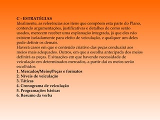 C - ESTRATÉGIAS Idealmente, as referências aos itens que compõem esta parte do Plano, contendo argumentações, justificativas e detalhes de como serão usados, merecem receber uma explanação integrada, já que eles não existem isoladamente para efeito de veiculação, e qualquer um deles pode definir os demais. Haverá casos em que o conteúdo criativo das peças conduzirá aos meios mais adequados. Outros, em que a escolha antecipada dos meios definirá as peças. E situações em que havendo necessidade de veiculação em determinados mercados, a partir daí os meios serão escolhidos: 1. Mercados/Meios/Peças e formatos 2. Níveis de veiculação 3. Táticas 4. Cronograma de veiculação 5. Programações básicas 6. Resumo da verba 