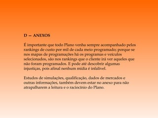 D — ANEXOS É importante que todo Plano venha sempre acompanhado pelos rankings de custo por mil de cada meio programado; porque se nos mapas de programações há os programas e veículos selecionados, são nos rankings que o cliente irá ver aqueles que não foram programados. E pode até descobrir algumas injustiças, pois afinal nenhum mídia é infalível. Estudos de simulações, qualificação, dados de mercados e outras informações, também devem estar no anexo para não atrapalharem a leitura e o raciocínio do Plano. 