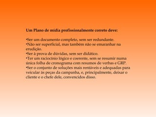 Um Plano de mídia profissionalmente correto deve: Ser um documento completo, sem ser redundante. Não ser superficial, mas também não se emaranhar na erudição. Ser à prova de dúvidas, sem ser didático. Ter um raciocínio lógico e coerente, sem se resumir numa única folha de cronograma com resumos de verbas e GRP. Ser o conjunto de soluções mais rentáveis e adequadas para veicular às peças da campanha, e, principalmente, deixar o cliente e o chefe dele, convencidos disso. 