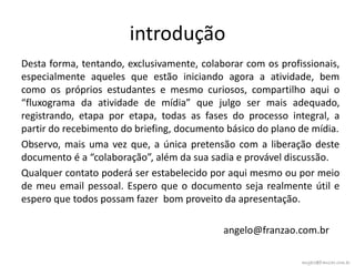 introdução
Desta forma, tentando, exclusivamente, colaborar com os profissionais,
especialmente aqueles que estão iniciando agora a atividade, bem
como os próprios estudantes e mesmo curiosos, compartilho aqui o
“fluxograma da atividade de mídia” que julgo ser mais adequado,
registrando, etapa por etapa, todas as fases do processo integral, a
partir do recebimento do briefing, documento básico do plano de mídia.
Observo, mais uma vez que, a única pretensão com a liberação deste
documento é a “colaboração”, além da sua sadia e provável discussão.
Qualquer contato poderá ser estabelecido por aqui mesmo ou por meio
de meu email pessoal. Espero que o documento seja realmente útil e
espero que todos possam fazer bom proveito da apresentação.

                                            angelo@franzao.com.br

                                                             angelo@franzao.com.br
 