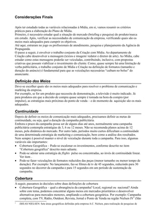 Considerações Finais

Após ter estudado todas as variáveis relacionadas à Mídia, em si, vamos resumir os critérios
práticos para a elaboração do Plano de Mídia.
Primeiro, é necessário estudar qual a situação de mercado (briefing e pesquisa) do produto/marca
em estudo. Após, verificar as necessidades de comunicação da empresa, verificando quais são os
meios mais adequados para cumprir os objetivos.
Até aqui, estraram no jogo os profissionais de atendimento, pesquisa e planejamento da Agência de
Propaganda.
O passo a seguir, é envolver o trabalho conjunto da Criação com Mídia. Ao departamento de
Criação cabe desenvolver a mensagem (textos e imagem/ redator e diretor de arte). Ao Mídia, cabe
estudar como estas mensagens poderão ser veiculadas, contribuindo, inclusive, com propostas
criativas que possam viabilizar o investimento do cliente. Como, quase sempre há uma limitação de
verba publicitária, o trabalho conjunto de Mídia e Criação na definição de formatos (tamanho e
duração do anúncio) é fundamental para que as veiculações necessárias “caibam no bolso” do
anunciante.

Definição dos Meios
Deve-se escolher quais são os meios mais adequados para resolver o problema de comunicação e
markting da empresa.
Por exemplo, se for um produto que necessita de demonstração, a televisão é muito indicado. Já
para produtos em que a decisão de compra quase sempre é tomada na hora da compra (por
impulso), as estratégias mais próximas do ponto de venda – e do momento da aquisição são os mais
adequados.

Continuidade
Depois de definir os meios de comunicação mais adequados, precisamos definir as metas de
continuidade, ou seja, qual a duração da campanha publicitária.
Embora o prazo da campanha possa ser de alguns dias até anos, normalmente uma campanha
publicitária contempla estratégias de 3, 6 ou 12 meses. Não se recomenda planos acima de 12
meses, pela dinâmica do mercado. Por outro lado, períodos muito curtos dificultam a continuidade
de uma determinada estratégia de marketing e comunicação, bem como a análise dos resultados.
Nem sempre é possível manter o nível de veiculação durante toda a campanha. Para isso, algumas
variáveis são importantes:
• Cobertura Geográfica – Pode-se escalonar os investimentos, conforme descrito no item
    “Cobertura geográfica” descrito mais adiante.
• Pode-se adotar uma estratégia de flights pulse ou concentradas, ao invés de continuidade linear.
    Ver item .
• Pode-se fazer veiculações de formatos reduzidos das peças (menor tamanho ou menor tempo de
    duração). Por exemplo: No lançamento, faz-se filmes de tv de 45 segundos, reduzindo para 30
    segundos no decorrer da campanha e para 15 segundos em um período de sustentação da
    campanha.

Cobertura
A seguir, passamos às decisões sobre duas definições de cobertura
• Cobertura Geográfica – qual a abrangência da campanha? Local, regional ou nacional? Ainda
   sobre este tema, podemos concentrar alguns meios em mercados prioritários e desenvolver
   alternativas para mercados menores, ampliando a cobertura geográrica. Por exemplo: Campanha
   completa, com TV, Rádio, Outdoor, Revista, Jornal e Ponto de Venda na região Nielsen IV3 (São
3
    ÁREAS NIELSEN: Sete áreas geográficas definidas pela empresa A.C. Nielsen, para realização de pesquisas de
 