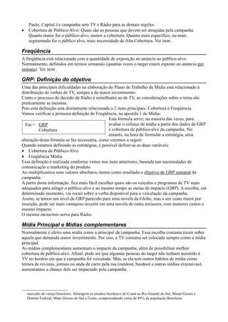 Paulo, Capital ) e campanha sem TV e Rádio para as demais regiões.
•   Cobertura de Público-Alvo: Quais são as pessoas que devem ser atingidas pela campanha.
    Quanto maior for o público-alvo, menor a cobertura. Quanto mais específico, ou mais
    segmentado for o público alvo, mais necessidade de Alta Cobertura. Ver item .

Freqüência
A freqüência está relacionada com a quantidade de exposição ao anúncio ao público-alvo.
Normalmente, definidos em termos semanais (quantas vezes o target estará exposto ao anúncio por
semana). Ver item .

GRP: Definição do objetivo
Uma das principais dificuldades na elaboração do Plano de Trabalho de Mídia está relacionado à
distribuição de verbas de TV, sempre a de maior investimento.
Como o processo de decisão de Rádio é semelhante ao de TV, as considerações sobre o tema são
praticamente as mesmas.
Pois esta definição está diretamente relacionada a 2 itens principais: Cobertura e Freqüência.
Vamos verificar a primeira definição de Freqüência, na apostila 1 de Mídia:
                                                Esta fórmula serve, na maioria das vezes, para
  Fm = GRP                                      avaliar o esforço de mídia a partir dos dados de GRP
          Cobertura                             e cobertura de público-alvo da campanha. No
                                                entanto, na hora de formular a estratégia, uma
alteração desta fórmula se faz necessária, como veremos a seguir:
Quando estamos definindo as estratégias, é possível definir-se as duas variáveis:
• Cobertura de Público-Alvo
• Freqüência Média
Essa definição é realizada conforme vimos nos itens anteriores, baseada nas necessidades de
comunicação e marketing do produto.
Ao multiplicamos seus valores absolutos, temos como resultado o objetivo de GRP semanal da
campanha.
A partir desta informação, fica mais fácil escolher quais são os veículos e programas de TV mais
adequados para atingir o público-alvo e ao mesmo tempo as metas de impacto (GRP). A escolha, em
determinado momento, vai recair sobre a verba disponível para a veiculação da campanha.
Assim, se temos um nível de GRP parecido para uma novela da Globo, mas a um custo maior por
inserção, pode ser mais vantajoso investir em uma novela de outra emissora, com menores custos e
mesmo impacto.
O mesmo raciocínio serve para Rádio.

Mídia Principal e Mídias complementares
Normalmente é eleito uma mídia como a principal da campanha. Essa escolha costuma recair sobre
aquela que demanda maior investimento. Por isso, a TV costuma ser colocada sempre como a mídia
principal.
As mídias complementares aumentam o impacto da campanha, além de possibilitar melhor
cobertura de público-alvo. Afinal, pode ser que algumas pessoas do target não tenham assistido à
TV no horário em que a campanha foi veiculada. Mas, se ela tem outros hábitos de mídia como
leitura de revistas, jornais ou anda de carro pela rua (outdoor, busdoor e outras mídias extensivas),
aumentamos a chance dele ser impactado pela campanha.




    mercado de varejo brasileiro. Abrangem os estados litorâneos do Ceará ao Rio Grande do Sul, Minas Gerais e
    Distrito Federal, Mato Grosso do Sul e Goiás, compreendendo cerca de 89% da população Brasileira.
 
