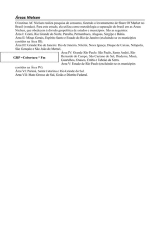 Áreas Nielsen
 O instituo AC Nielsen realiza pesquisa de consumo, fazendo o levantamento de Share Of Market no
 Brasil (vendas). Para este estudo, ela utiliza como metodologia a separação do brasil em as Áreas
 Nielsen, que obedecem à divisão geopolítica de estados e municípios. São as seguintes:
 Área I: Ceará, Rio Grande do Norte, Paraíba, Pernambuco, Alagoas, Sergipe e Bahia.
 Área II: Minas Gerais, Espírito Santo e Estado do Rio de Janeiro (excluindo-se os municípios
 contidos na Área III).
 Área III: Grande Rio de Janeiro: Rio de Janeiro, Niterói, Nova Iguaçu, Duque de Caxias, Nilópolis,
 São Gonçalo e São João do Mereci.
                                      Área IV: Grande São Paulo: São Paulo, Santo André, São
GRP =Cobertura * Fm                   Bernardo do Campo, São Caetano do Sul, Diadema, Mauá,
                                      Guarulhos, Osasco, Embú e Taboão da Serra.
                                      Área V: Estado de São Paulo (excluindo-se os municípios
 contidos na Área IV).
 Área VI: Paraná, Santa Catarina e Rio Grande do Sul.
 Área VII: Mato Grosso do Sul, Goiás e Distrito Federal.
 