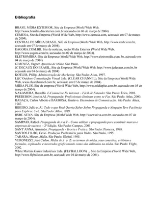 Bibliografia

BRASIL MÍDIA EXTERIOR, Site da Empresa (World Wide Web,
http://www.brasilmidiaexterior.com.br acessado em 06 de março de 2004)
CEMUSA, Site da Empresa (World Wide Web, http://www.cemusa.com, acessado em 07 de março
de 2004).
CENTRAL DE MÍDIA BRASIL, Site da Empresa (World Wide Web, http://www.cmbr.com.br,
acessado em 07 de março de 2004).
EAGORA.COM.BR. Site de notícias, seçào Mídia Exterior (World Wide Web,
http://www.eagora.com.br, acessado em 02 de março de 2004).
ELETROMÍDIA, Site da Empresa (World Wide Web, http://www.eletromidia.com. br, acessado em
04 de março de 2004)
GIMENEZ, Vagner. Apostila de Mídia. São Paulo.
JC DECAUX DO BRASIL, Site da Empresa (World Wide Web, http://www.jcdecaux.com.br, br
acessado em 04 de março de 2004)
KOTLER, Philip. Administração de Marketing. São Paulo: Atlas, 1997.
L&C Outdoor Comunicação Visual Ltda. (CLEAR CHANNEL), Site da Empresa (World Wide
Web, www.clearchannel.com.br, acessado em 07 de março de 2004).
MIDIA PLUS. Site da empresa (World Wide Web, http://www.midiaplus.com.br, acessado em 05 de
março de 2004).
NAKAMURA, Rodolfo. E-Commerce Na Internet – Fácil de Entender. São Paulo: Érica, 2001.
PREDEBON, José et.Al. Propaganda: Profissionais Ensinam como se Faz. São Paulo: Atlas, 2000.
RABAÇA, Carlos Alberto e BARBOSA, Gustavo. Dicionário de Comunicação. São Paulo: Ática,
1987.
RIBEIRO, Julio et.Al. Tudo o que Vocë Queria Saber Sobre Propaganda e Ninguém Teve Paciência
para Explicar. 3 ed. São Paulo: Atlas, 1989.
RSBC ATIVA. Site da Empresa (World Wide Web, http://www.ativa.com.br, acessado em 07 de
março de 2004).
SAMPAIO, Rafael. Propaganda de A a Z – Como utilizar a propaganda para construir marcas e
empresas de sucesso – 2ª Edição. São Paulo: Campus, 2001.
SANT’ANNA, Armando. Propaganda - Teoria e Prática. São Paulo: Pioneira, 1998.
SANTOS FILHO, Celso. Produçao Publicitária para Rádio. Sáo Paulo, 1995.
TAHARA, Mizuo. Mídia. São Paulo: Global, 1985.
VERONEZZI, José Carlos. Mídia de A a Z: os termos de mídia, seus conceitos, critérios e
fórmulas, explicados e mostrados graficamente como são utilizados na mídia. São Paulo: Flight,
2002.
White Martins Gases Industriais Ltda. (FLYBALLOON) , , Site da Empresa (World Wide Web,
http://www.flyballoon.com.br, acessado em 04 de março de 2004).
 