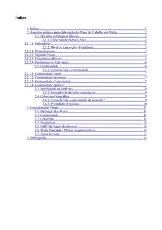 Índice

      1. Índice..................................................................................................................................1
      2. Aspectos práticos para elaboração do Plano de Trabalho em Mídia..................................2
             2.1. Decisões estratégicas básicas.................................................................................2
                    2.1.1. Cobertura de Público-Alvo........................................................................2
    2.1.1.1. Indicadores...................................................................................................................2
                    2.1.2. Nível de Exposição - Freqüência...............................................................3
    2.1.2.1. Primeiro passo..............................................................................................................3
    2.1.2.2. Segundo Passo..............................................................................................................4
    2.1.2.3. Frequência eficiente .....................................................................................................5
    2.1.2.4. Parâmetros de Referência.............................................................................................6
             2.2. Continuidade..........................................................................................................6
                    2.2.1. Como definir a continuidade.....................................................................7
    2.2.1.1. Continuidade linear .....................................................................................................7
    2.2.1.2. Continuidade em ondas ...............................................................................................7
    2.2.1.3. Continuidade Concentrada...........................................................................................7
    2.2.1.4. Continuidade “pulsed” .................................................................................................7
             2.3. Interligando as variáveis........................................................................................8
                    2.3.1. Exemplos de decisões estratégicas............................................................9
             2.4. Cobertura Geográfica.............................................................................................9
                    2.4.1. Como definir as prioridades de mercado?.................................................9
                    2.4.2. Prioridades Regionais..............................................................................10
      3. Considerações Finais........................................................................................................11
             3.1. Definição dos Meios............................................................................................11
             3.2. Continuidade........................................................................................................11
             3.3. Cobertura..............................................................................................................11
             3.4. Freqüência............................................................................................................12
             3.5. GRP: Definição do objetivo ................................................................................12
             3.6. Mídia Principal e Mídias complementares..........................................................12
             3.7. Áreas Nielsen.......................................................................................................13
      4. Bibliografia.......................................................................................................................14
 