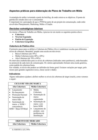 Aspectos práticos para elaboração do Plano de Trabalho em Mídia

A estratégia de mídia é orientada a partir do briefing, de onde extrai-se os objetivos. O ponto de
partida dos estudos deve ser o consumidor.
É importante ter a percepção de que o PTM faz parte de um projeto de comunicação, onde estão
envolvidos Planejamento, Marketing, Mídia e Criação.

Decisões estratégicas básicas
Ao iniciar o Plano de Trabalho em Mídia, é preciso ter em mente os seguintes pontos-chave:
   • Cobertura
   • Nível de Exposição
   • Padrão de Exposição
   • Cobertura Geográfica

Cobertura de Público-Alvo
O primeiro passo para se definir a Cobertura do Público Alvo é estabelecer escalas para diferentes
níveis de cobertura. Benedetti1 propõe uma escala em três níveis:
    •   Baixa Cobertura (até 39%)
    •   Média Cobertura (entre 40% e 69%)
    •   Alta Cobertura (de 70% a 99%)
Os intervalos estabelecidos para os níveis de cobertura (indicados entre parêntesis), estão baseados
no potencial de cada meio de comunicação. Os valores apresentados formam uma escala genérica,
como padrão de cobertura bruta.
Em verdade, os níveis não podem ser definidos de forma geral. Existem variações por target, pelo
menos para grandes segmentos (sexo, classe social e idade).

Indicadores
Alguns indicadores ajudam a definir melhor os níveis de cobertura de target (reach), como veremos
a seguir:

       CICLO DE VIDA DE MARCA
    Alta Cobertura               Média Cobertura
• Lançamento                     •   Média
• Re-lançamento                      Cobertura
• Promoção/Sazonal               •   Sustentação de
• Sustentação de                     marca
  marca líder                        segmentada
• Sustentação de                 •   Sustentação de
  marca c/ SOM =                     marca com
  concorrência                       baixo SOM
SOM = Share Of Mind              •   Lançamento de
                                     produto com
                                     problemas de
                                     distribuição

         OBJETIVO DE MERCADO
    Alta Cobertura               Média Cobertura

1
    In: RIBEIRO et alli (1989)
 