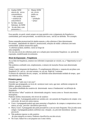 •   Ganhar SOM            •   Manter SOM
    através de novos          em níveis
    consumidores:             médio ou
     = não usuários           baixo:
    = usuários da              = produção
    concorrência               = preço
•   Se líder, manter
    liderança de SOM
•    Se não líder, com
    pretensões a ...

Essa questão, no geral, estará sempre em jogo paralelo com o julgamento da frequência e
continuidade, pois uma prioridade, na maioria dos casos, terá de ser definida. Por exemplo:

Numa campanha promocional de rápida resposta, a alta cobertura é fator determinante.
No entanto, dependendo do objetivo promocional, soluções de média cobertura com mais
continuidade podem seruma boa opção.
A cobertura poderá, também, variar ao longo de
uma campanha.
Um mix dos níveis de cobertura pode ser a solução para incrementar frequência ou período de
exposição, rentabilizando investimento.

Nível de Exposição - Freqüência
Ao se falar de frequência, estamos nos referindo à exposição ao veículo, ou, a “Opportunity to see”
(OTS).
Não podemos confundir com, simplesmente, o número de inserções físicas num determinado
veículo.
Tempo é parte integrante da frequência. É completamente diferente a resposta de um plano com
frequência 2.0, por ex., em uma semana, ou, em um flight de 3 semanas.
O número de repetições deverá, sempre, ser definido numa determinada unidade de tempo, quer
seja máxima, e/ou, mínima.

Primeiro passo
Entender que “cada caso é um caso”.
Entender que propaganda, ao invés de acontecer num vazio, age num ambiente composto de
hábitos passados e presentes.
Uma análise detalhada dos usuários de determinada marca é fundamental na definição da
frequência.
Não devemos “olhar” usuários de determinada categoria / marca como se fossem uma massa
homogênea.
Podemos definir, basicamente, três níveis de usuários:
• Light Users: A propaganda poderá ser sentida com um aumento de frequência de compra e/ou
    conversão de users de outras marcas.
• Users: A propaganda poderá agir para aumentar a frequência de compra e compromisso com a
    marca, ou seja, prevenir desistência (provável).
• Heavy Users: A propaganda não pode persuadí-los a um uso mais frequente. Eles já estão neste
    estágio. A propaganda poderá confirmar essa situação , ou, prevenir desistência (pouco
    provável).
• Não podemos ignorar os não usuários
     de uma categoria ou marca. Podemos classificá-los em dois níveis:
• No Users: Induzí-los a um pequeno uso é uma vitória.
 