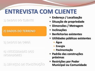 ENTREVISTA COM CLIENTE
1) DADOS DO CLIENTE
2) DADOS DO TERRENO
3) DADOS DA OBRA
4) NECESSIDADES DOS
MORADORES
5) SERVIÇOS DE CONSTRUÇÃO
 Endereço / Localização
 Situação de propriedade
 Dimensões / Metragem
 Inclinações
 Benfeitorias existentes
 Utilidades públicas existentes
 Água
 Energia
 Pavimentação
 Padrão das construções
próximas
 Restrições por Poder
Municipal ou Comunidade
 
