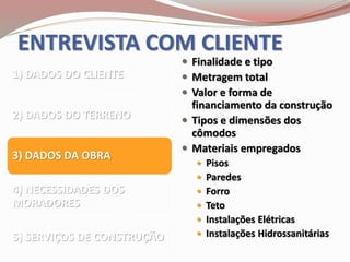 ENTREVISTA COM CLIENTE
1) DADOS DO CLIENTE
2) DADOS DO TERRENO
3) DADOS DA OBRA
4) NECESSIDADES DOS
MORADORES
5) SERVIÇOS DE CONSTRUÇÃO
 Finalidade e tipo
 Metragem total
 Valor e forma de
financiamento da construção
 Tipos e dimensões dos
cômodos
 Materiais empregados
 Pisos
 Paredes
 Forro
 Teto
 Instalações Elétricas
 Instalações Hidrossanitárias
 