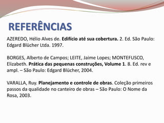 REFERÊNCIAS
AZEREDO, Hélio Alves de. Edifício até sua cobertura. 2. Ed. São Paulo:
Edgard Blücher Ltda. 1997.
BORGES, Alberto de Campos; LEITE, Jaime Lopes; MONTEFUSCO,
Elizabeth. Prática das pequenas construções, Volume 1. 8. Ed. rev e
ampl. – São Paulo: Edgard Blücher, 2004.
VARALLA, Ruy. Planejamento e controle de obras. Coleção primeiros
passos da qualidade no canteiro de obras – São Paulo: O Nome da
Rosa, 2003.
 