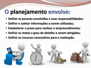 O planejamento envolve:
 Definir as pessoas envolvidas e suas responsabilidades;
 Definir e coletar informações a serem utilizadas;
 Estabelecer o prazo para realizar o empreendimento;
 Definir as metas e grau de detalhe a serem atingidos;
 Definir os recursos necessários para o realização.
 