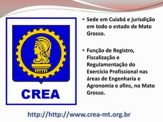 http://http://www.crea-mt.org.br
 Sede em Cuiabá e jurisdição
em todo o estado de Mato
Grosso.
 Função de Registro,
Fiscalização e
Regulamentação do
Exercício Profissional nas
áreas de Engenharia e
Agronomia e afins, no Mato
Grosso.
 