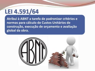 LEI 4.591/64
Atribui à ABNT a tarefa de padronizar critérios e
normas para cálculo de Custos Unitários de
construção, execução de orçamento e avaliação
global da obra.
 