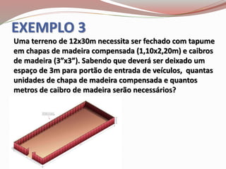 EXEMPLO 3
Uma terreno de 12x30m necessita ser fechado com tapume
em chapas de madeira compensada (1,10x2,20m) e caibros
de madeira (3”x3”). Sabendo que deverá ser deixado um
espaço de 3m para portão de entrada de veículos, quantas
unidades de chapa de madeira compensada e quantos
metros de caibro de madeira serão necessários?
 